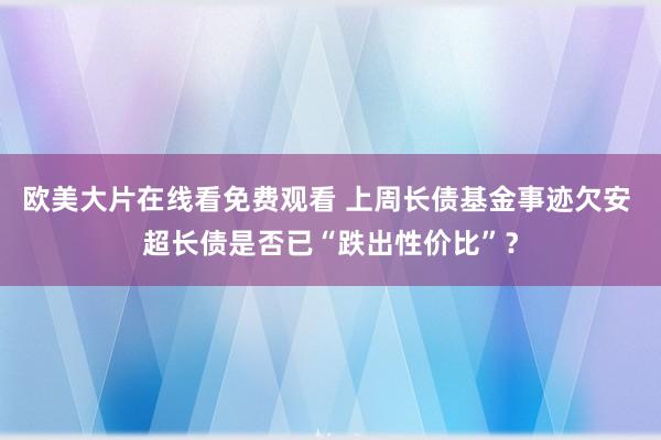 欧美大片在线看免费观看 上周长债基金事迹欠安 超长债是否已“跌出性价比”?
